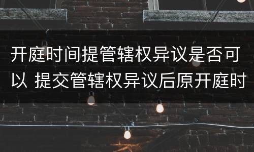 开庭时间提管辖权异议是否可以 提交管辖权异议后原开庭时间还要去吗