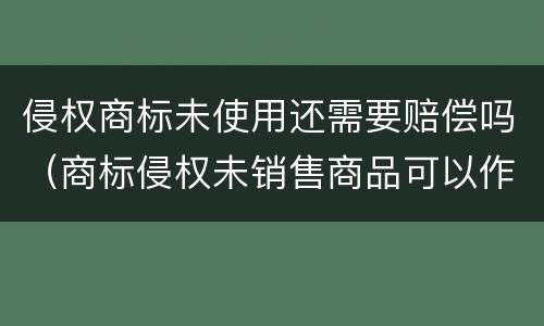 侵权商标未使用还需要赔偿吗（商标侵权未销售商品可以作为赔偿标准吗）