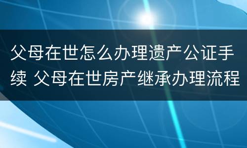 父母在世怎么办理遗产公证手续 父母在世房产继承办理流程