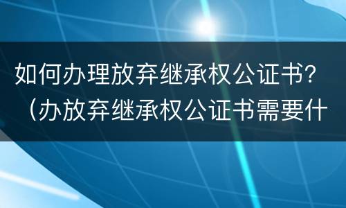 如何办理放弃继承权公证书？（办放弃继承权公证书需要什么手续）