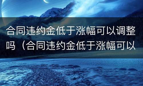 合同违约金低于涨幅可以调整吗（合同违约金低于涨幅可以调整吗为什么）