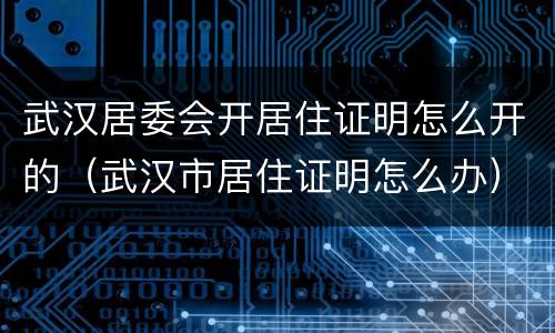 武汉居委会开居住证明怎么开的（武汉市居住证明怎么办）