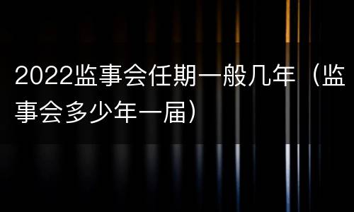 2022监事会任期一般几年（监事会多少年一届）