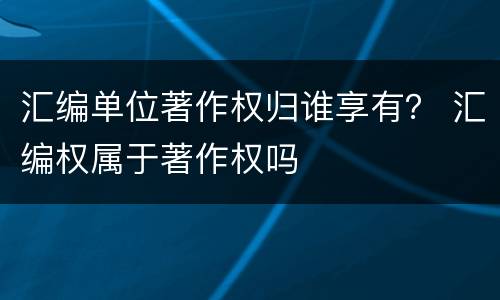 汇编单位著作权归谁享有？ 汇编权属于著作权吗