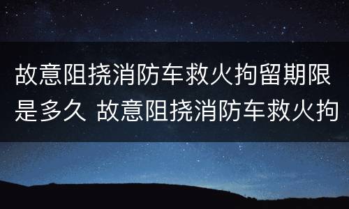 故意阻挠消防车救火拘留期限是多久 故意阻挠消防车救火拘留期限是多久啊