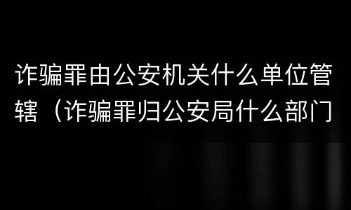 诈骗罪由公安机关什么单位管辖（诈骗罪归公安局什么部门管）