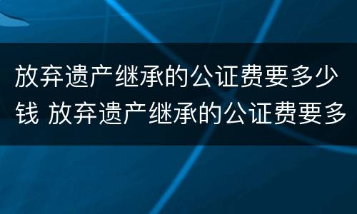 放弃遗产继承的公证费要多少钱 放弃遗产继承的公证费要多少钱呀