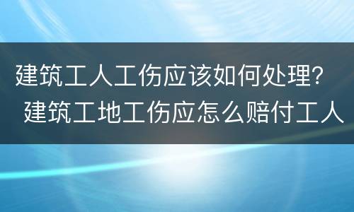 建筑工人工伤应该如何处理？ 建筑工地工伤应怎么赔付工人