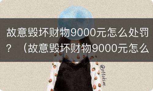 故意毁坏财物9000元怎么处罚？（故意毁坏财物9000元怎么处罚他）