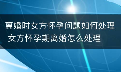 离婚时女方怀孕问题如何处理 女方怀孕期离婚怎么处理