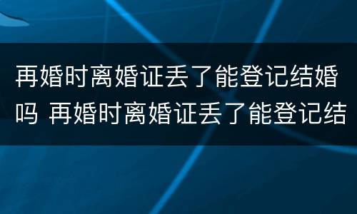 再婚时离婚证丢了能登记结婚吗 再婚时离婚证丢了能登记结婚吗女方