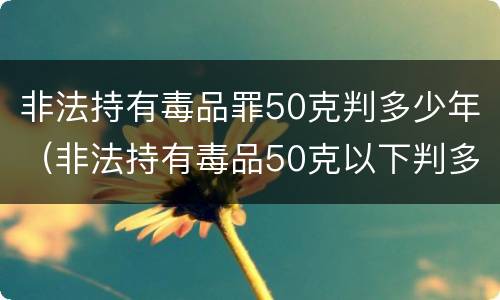 非法持有毒品罪50克判多少年（非法持有毒品50克以下判多少年）