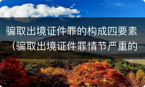 骗取出境证件罪的构成四要素（骗取出境证件罪情节严重的标准）