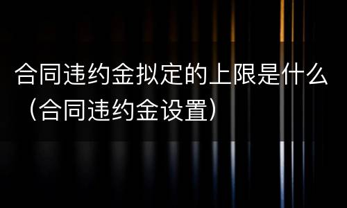 合同违约金拟定的上限是什么（合同违约金设置）