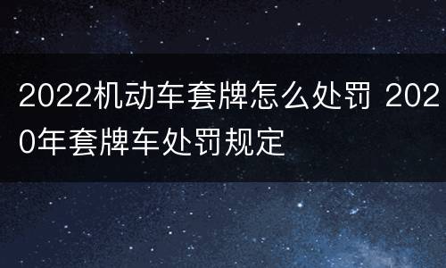 2022机动车套牌怎么处罚 2020年套牌车处罚规定