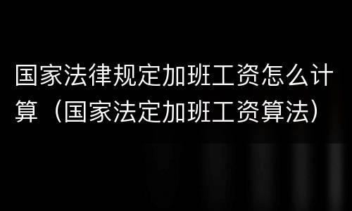 国家法律规定加班工资怎么计算（国家法定加班工资算法）