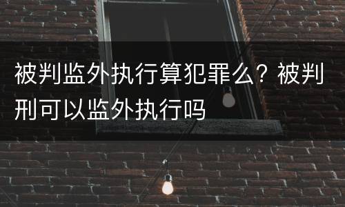 被判监外执行算犯罪么? 被判刑可以监外执行吗