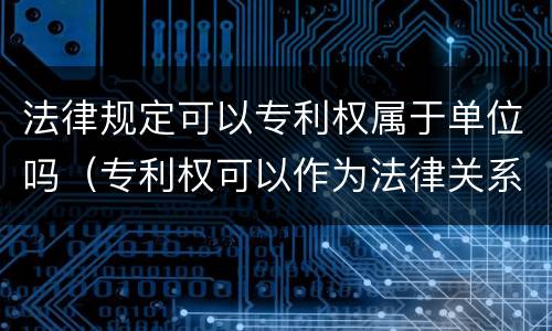 法律规定可以专利权属于单位吗（专利权可以作为法律关系的内容吗）