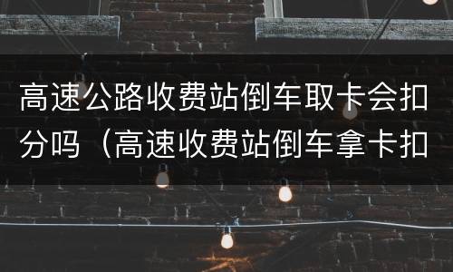 高速公路收费站倒车取卡会扣分吗（高速收费站倒车拿卡扣多少分）