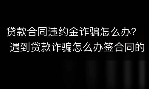 贷款合同违约金诈骗怎么办？ 遇到贷款诈骗怎么办签合同的