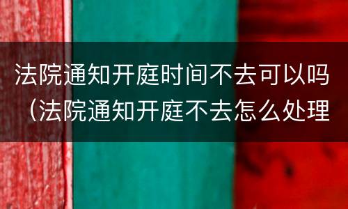 法院通知开庭时间不去可以吗（法院通知开庭不去怎么处理）