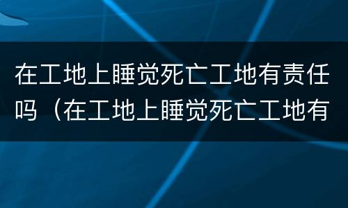 在工地上睡觉死亡工地有责任吗（在工地上睡觉死亡工地有责任吗赔偿多少）