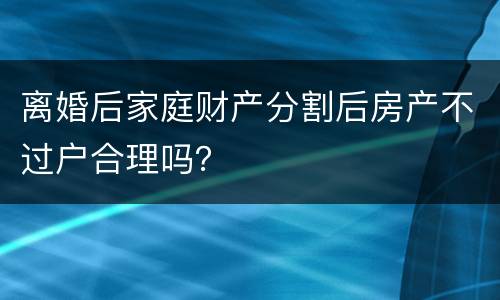 离婚后家庭财产分割后房产不过户合理吗？