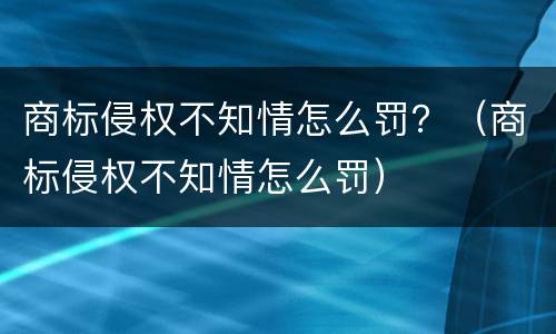 商标侵权不知情怎么罚？（商标侵权不知情怎么罚）