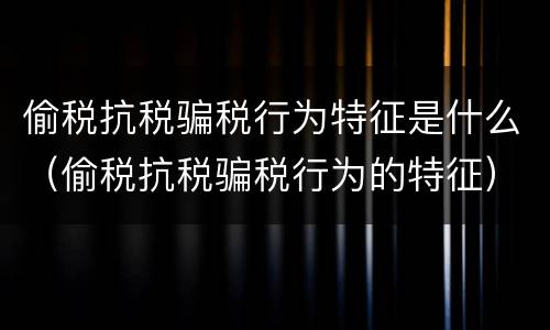 偷税抗税骗税行为特征是什么（偷税抗税骗税行为的特征）