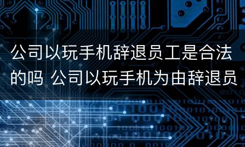 公司以玩手机辞退员工是合法的吗 公司以玩手机为由辞退员工