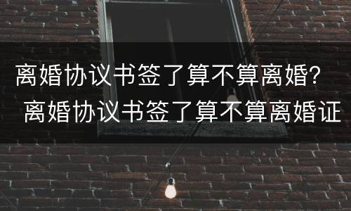 离婚协议书签了算不算离婚？ 离婚协议书签了算不算离婚证