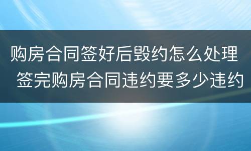 购房合同签好后毁约怎么处理 签完购房合同违约要多少违约金