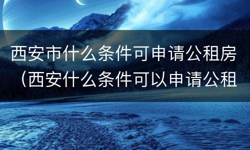 西安市什么条件可申请公租房（西安什么条件可以申请公租房）