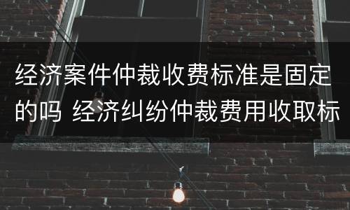 经济案件仲裁收费标准是固定的吗 经济纠纷仲裁费用收取标准