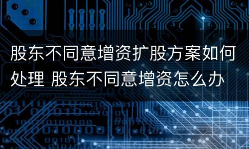 股东不同意增资扩股方案如何处理 股东不同意增资怎么办