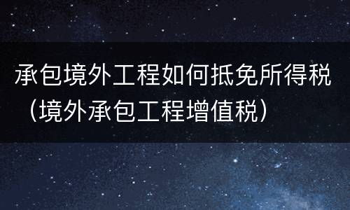 承包境外工程如何抵免所得税（境外承包工程增值税）