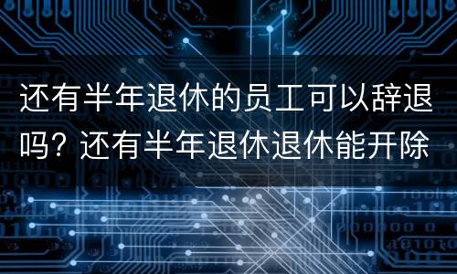 还有半年退休的员工可以辞退吗? 还有半年退休退休能开除吗