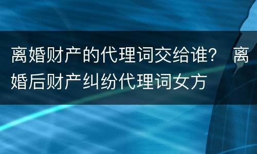 离婚财产的代理词交给谁？ 离婚后财产纠纷代理词女方