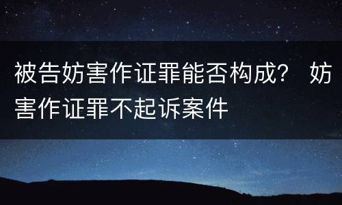 被告妨害作证罪能否构成？ 妨害作证罪不起诉案件