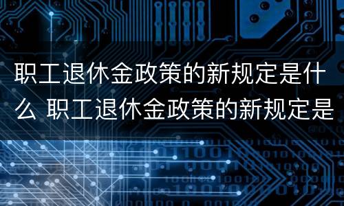 职工退休金政策的新规定是什么 职工退休金政策的新规定是什么呢