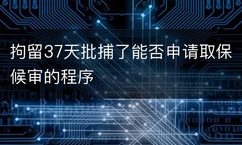 拘留37天批捕了能否申请取保候审的程序