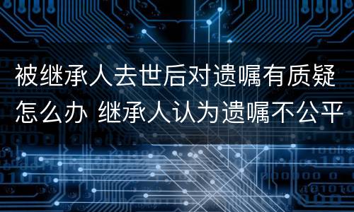 被继承人去世后对遗嘱有质疑怎么办 继承人认为遗嘱不公平怎么办