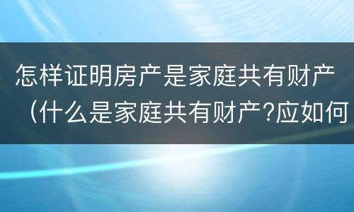 怎样证明房产是家庭共有财产（什么是家庭共有财产?应如何认定?）