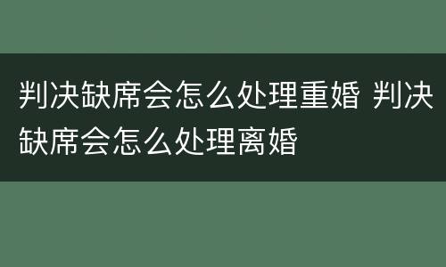 判决缺席会怎么处理重婚 判决缺席会怎么处理离婚