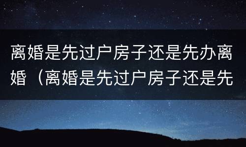 离婚是先过户房子还是先办离婚（离婚是先过户房子还是先办离婚手续 契税）