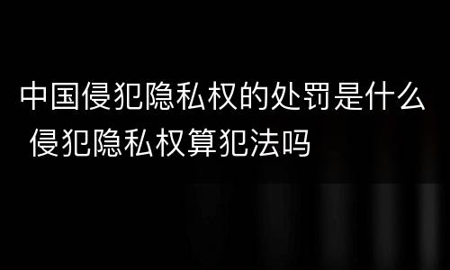 中国侵犯隐私权的处罚是什么 侵犯隐私权算犯法吗