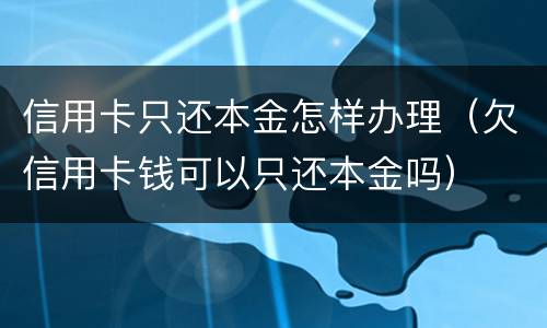 信用卡只还本金怎样办理（欠信用卡钱可以只还本金吗）