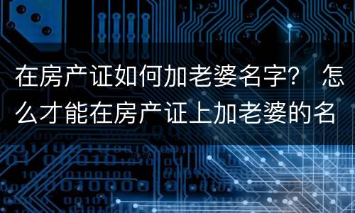 在房产证如何加老婆名字？ 怎么才能在房产证上加老婆的名字