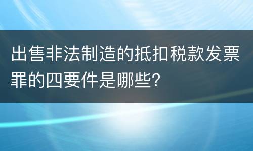 出售非法制造的抵扣税款发票罪的四要件是哪些？