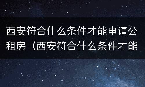 西安符合什么条件才能申请公租房（西安符合什么条件才能申请公租房补贴）